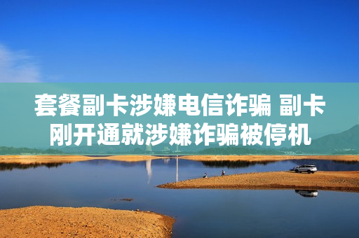 套餐副卡涉嫌电信诈骗 副卡刚开通就涉嫌诈骗被停机