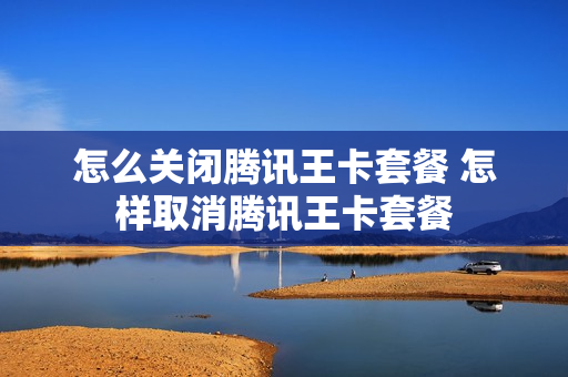 怎么关闭腾讯王卡套餐 怎样取消腾讯王卡套餐