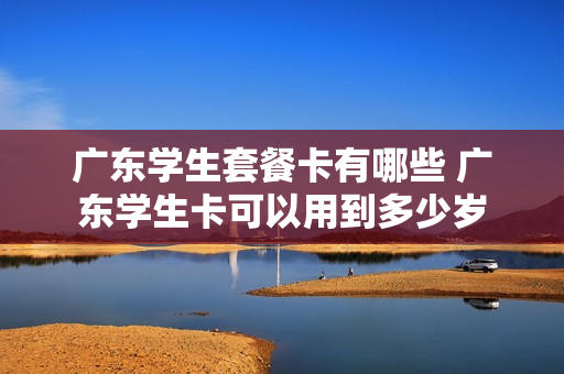 广东学生套餐卡有哪些 广东学生卡可以用到多少岁