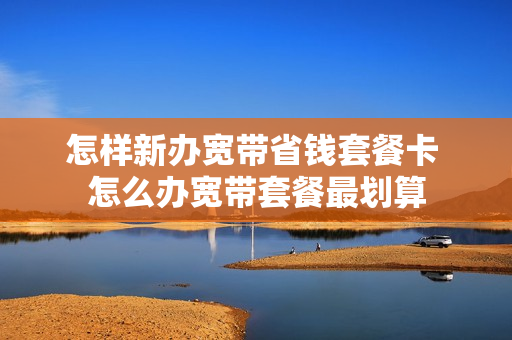 怎样新办宽带省钱套餐卡 怎么办宽带套餐最划算