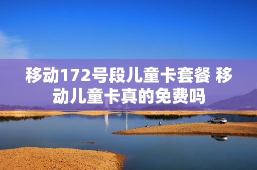 移动172号段儿童卡套餐 移动儿童卡真的免费吗