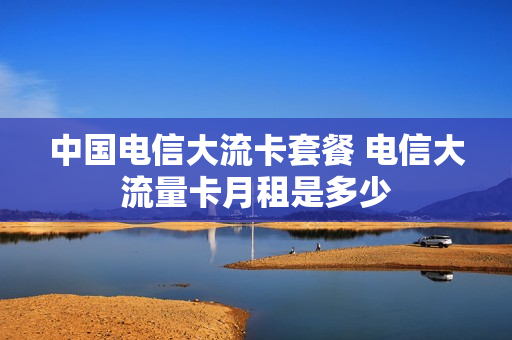 中国电信大流卡套餐 电信大流量卡月租是多少