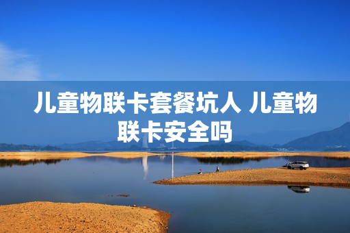 儿童物联卡套餐坑人 儿童物联卡安全吗
