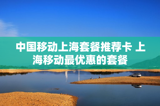 中国移动上海套餐推荐卡 上海移动最优惠的套餐