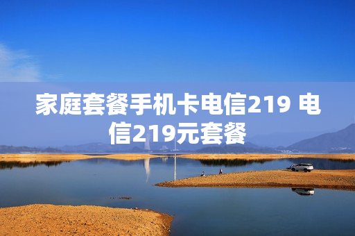 家庭套餐手机卡电信219 电信219元套餐