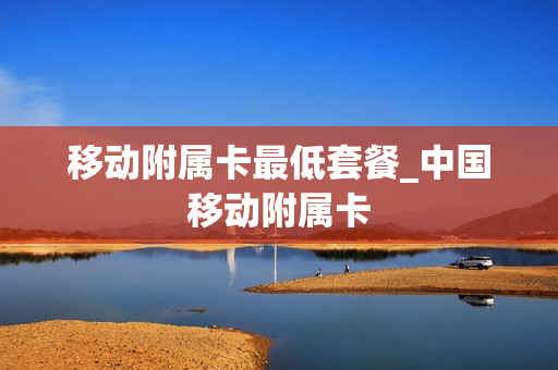 移动附属卡最低套餐_中国移动附属卡
