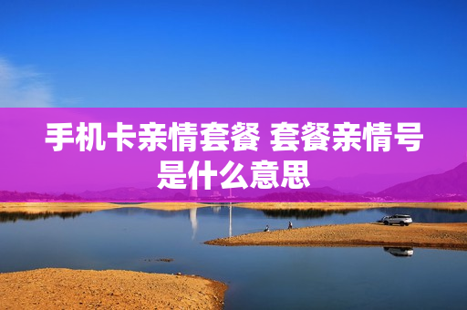 手机卡亲情套餐 套餐亲情号是什么意思
