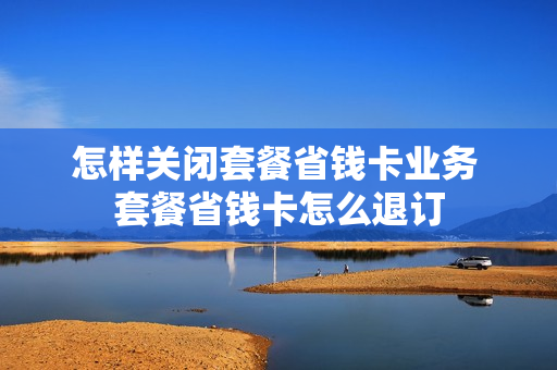 怎样关闭套餐省钱卡业务 套餐省钱卡怎么退订
