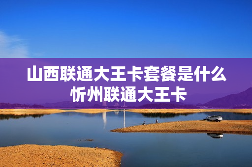 山西联通大王卡套餐是什么 忻州联通大王卡
