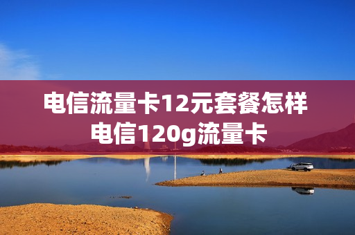 电信流量卡12元套餐怎样 电信120g流量卡
