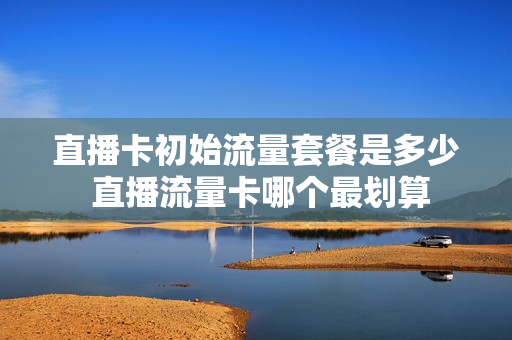 直播卡初始流量套餐是多少 直播流量卡哪个最划算