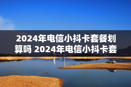 2024年电信小抖卡套餐划算吗 2024年电信小抖卡套餐划算吗知乎