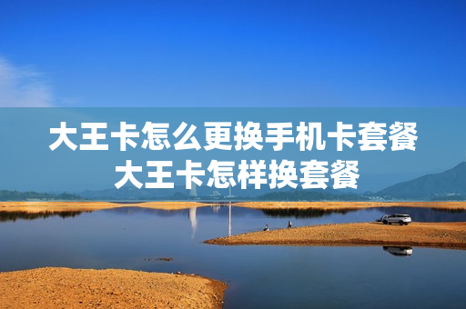 大王卡怎么更换手机卡套餐 大王卡怎样换套餐
