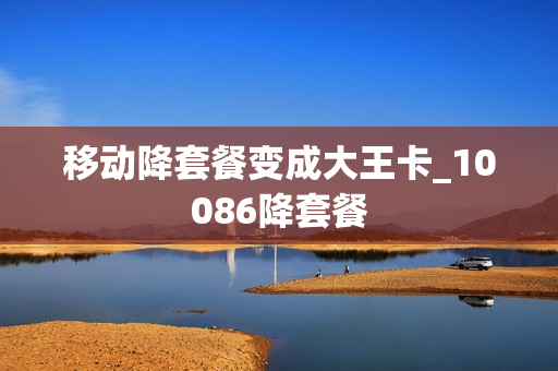 移动降套餐变成大王卡_10086降套餐