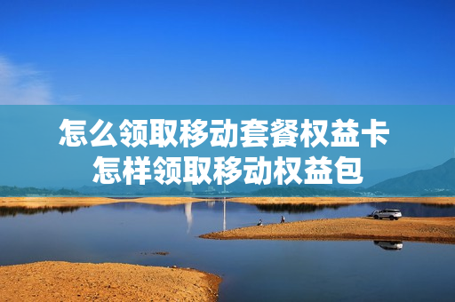 怎么领取移动套餐权益卡 怎样领取移动权益包
