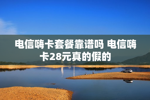 电信嗨卡套餐靠谱吗 电信嗨卡28元真的假的
