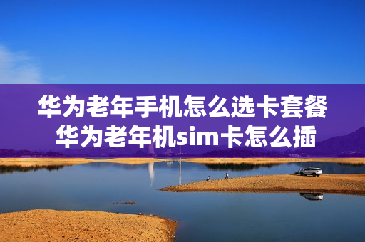 华为老年手机怎么选卡套餐 华为老年机sim卡怎么插