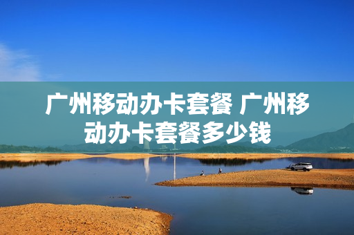 广州移动办卡套餐 广州移动办卡套餐多少钱