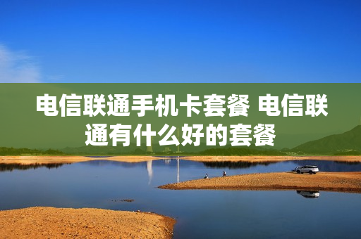 电信联通手机卡套餐 电信联通有什么好的套餐