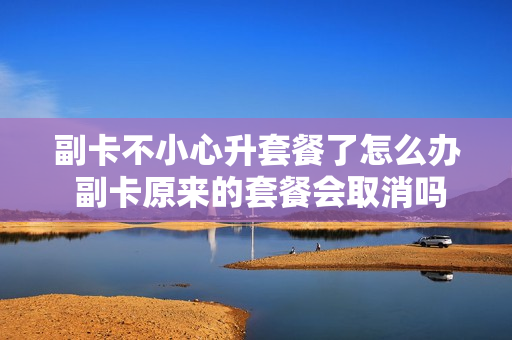 副卡不小心升套餐了怎么办 副卡原来的套餐会取消吗