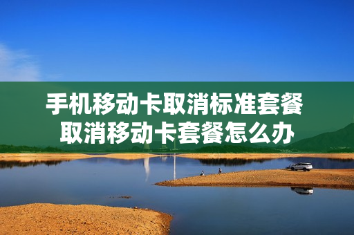 手机移动卡取消标准套餐 取消移动卡套餐怎么办
