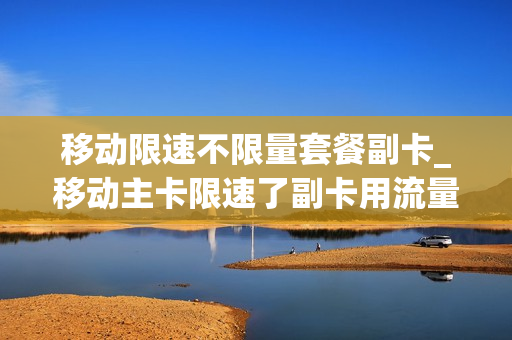 移动限速不限量套餐副卡_移动主卡限速了副卡用流量收费吗