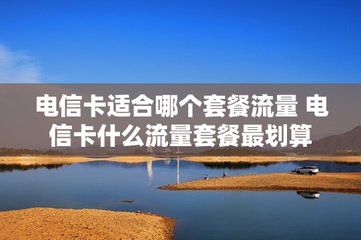 电信卡适合哪个套餐流量 电信卡什么流量套餐最划算