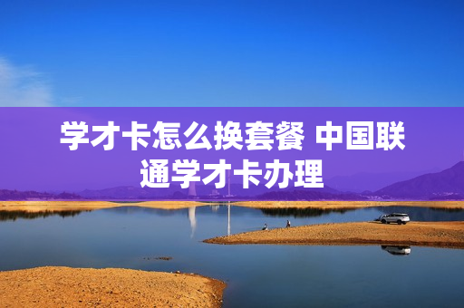 学才卡怎么换套餐 中国联通学才卡办理