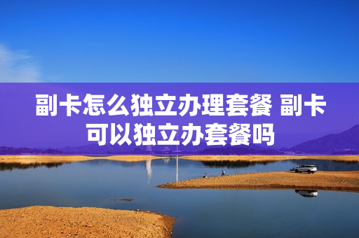 副卡怎么独立办理套餐 副卡可以独立办套餐吗