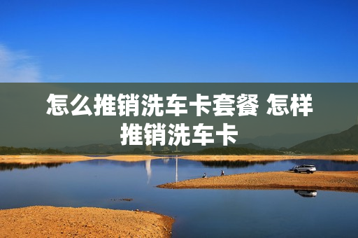 怎么推销洗车卡套餐 怎样推销洗车卡