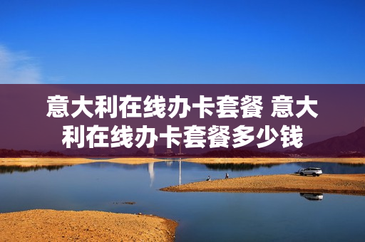 意大利在线办卡套餐 意大利在线办卡套餐多少钱