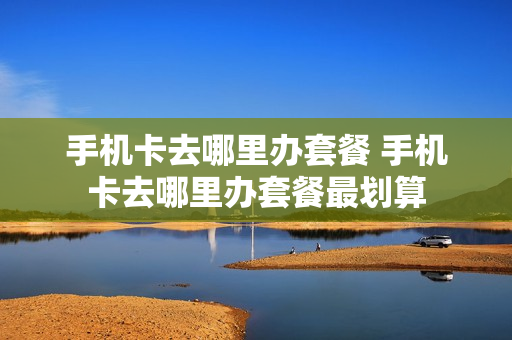 手机卡去哪里办套餐 手机卡去哪里办套餐最划算