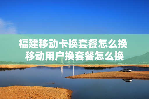 福建移动卡换套餐怎么换 移动用户换套餐怎么换