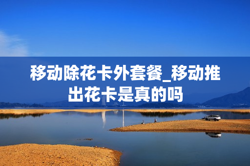 移动除花卡外套餐_移动推出花卡是真的吗