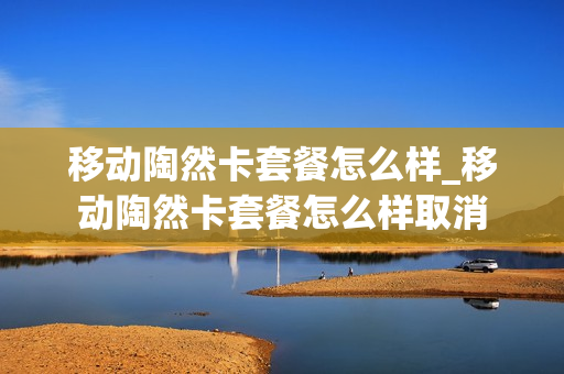 移动陶然卡套餐怎么样_移动陶然卡套餐怎么样取消