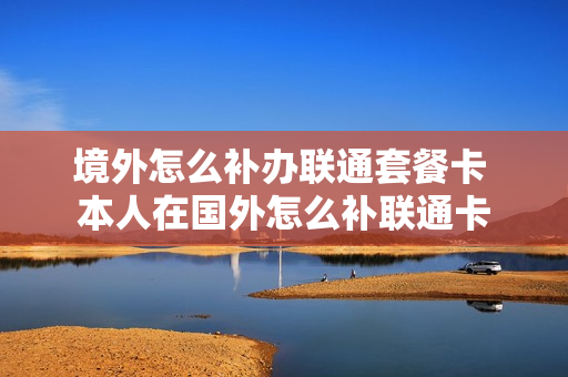境外怎么补办联通套餐卡 本人在国外怎么补联通卡
