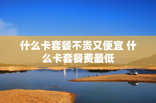 什么卡套餐不贵又便宜 什么卡套餐费最低
