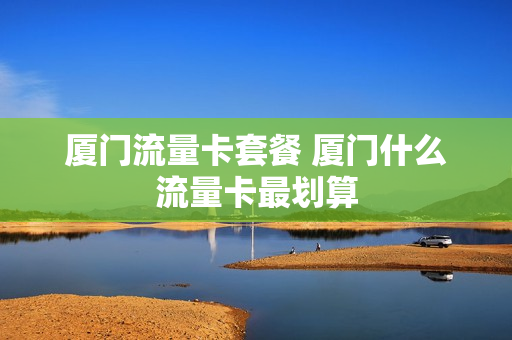 厦门流量卡套餐 厦门什么流量卡最划算