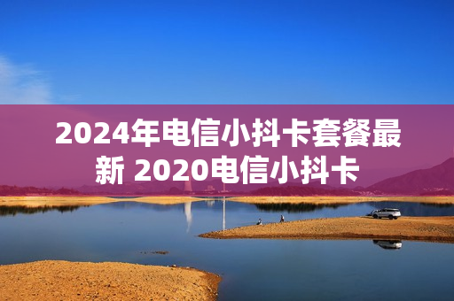 2024年电信小抖卡套餐最新 2020电信小抖卡