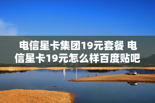 电信星卡集团19元套餐 电信星卡19元怎么样百度贴吧