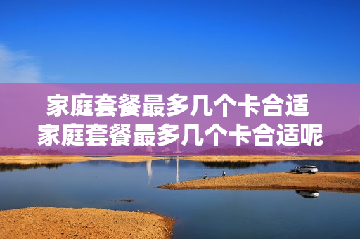 家庭套餐最多几个卡合适 家庭套餐最多几个卡合适呢
