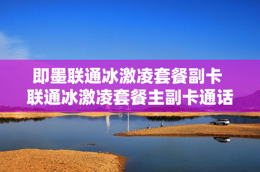 即墨联通冰激凌套餐副卡 联通冰激凌套餐主副卡通话