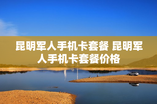 昆明军人手机卡套餐 昆明军人手机卡套餐价格