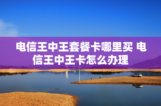电信王中王套餐卡哪里买 电信王中王卡怎么办理