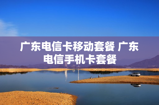 广东电信卡移动套餐 广东电信手机卡套餐