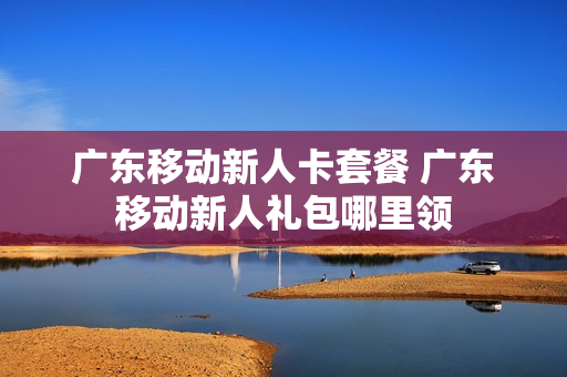 广东移动新人卡套餐 广东移动新人礼包哪里领