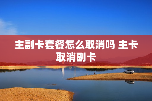 主副卡套餐怎么取消吗 主卡取消副卡