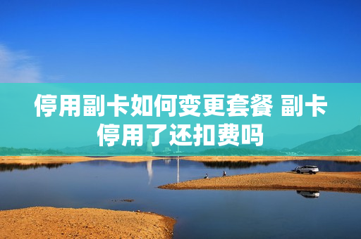 停用副卡如何变更套餐 副卡停用了还扣费吗