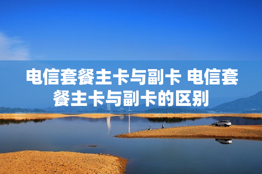电信套餐主卡与副卡 电信套餐主卡与副卡的区别