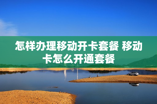 怎样办理移动开卡套餐 移动卡怎么开通套餐